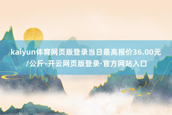 kaiyun体育网页版登录当日最高报价36.00元/公斤-开云网页版登录·官方网站入口