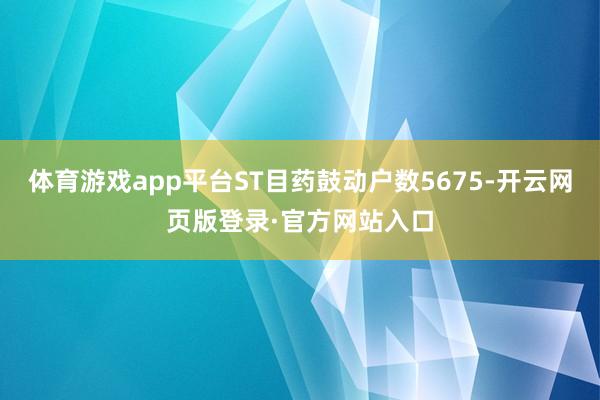 体育游戏app平台ST目药鼓动户数5675-开云网页版登录·官方网站入口