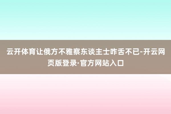 云开体育让俄方不雅察东谈主士咋舌不已-开云网页版登录·官方网站入口