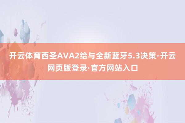 开云体育西圣AVA2给与全新蓝牙5.3决策-开云网页版登录·官方网站入口