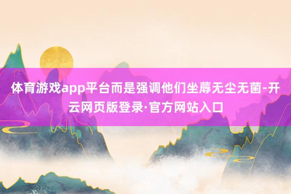 体育游戏app平台而是强调他们坐蓐无尘无菌-开云网页版登录·官方网站入口