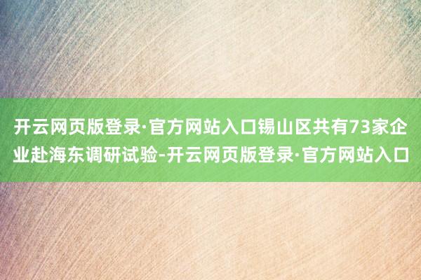 开云网页版登录·官方网站入口锡山区共有73家企业赴海东调研试验-开云网页版登录·官方网站入口