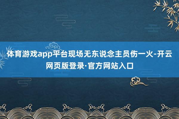 体育游戏app平台现场无东说念主员伤一火-开云网页版登录·官方网站入口