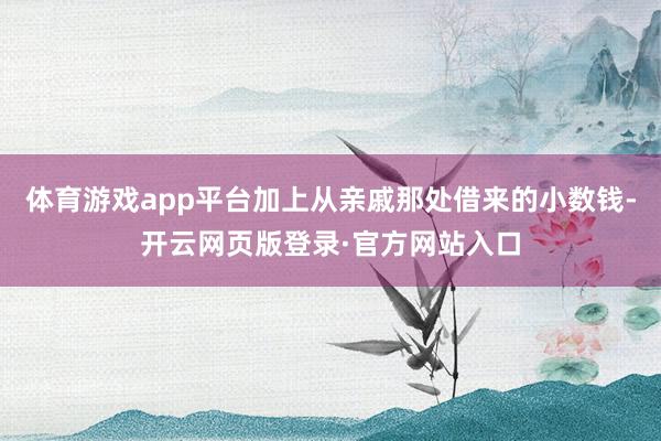 体育游戏app平台加上从亲戚那处借来的小数钱-开云网页版登录·官方网站入口