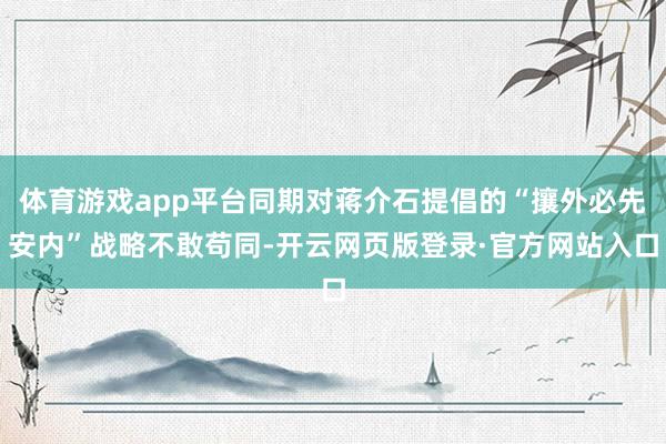 体育游戏app平台同期对蒋介石提倡的“攘外必先安内”战略不敢苟同-开云网页版登录·官方网站入口