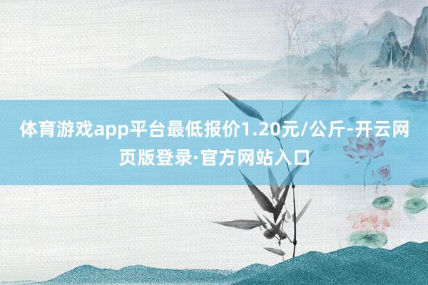 体育游戏app平台最低报价1.20元/公斤-开云网页版登录·官方网站入口