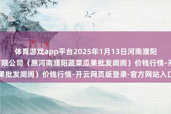 体育游戏app平台2025年1月13日河南濮阳宏进农副居品批发阛阓有限公司(原河南濮阳蔬菜瓜果批发阛阓)价钱行情-开云网页版登录·官方网站入口