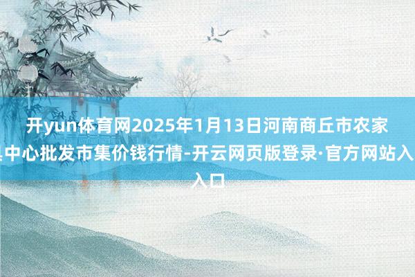 开yun体育网2025年1月13日河南商丘市农家具中心批发市集价钱行情-开云网页版登录·官方网站入口