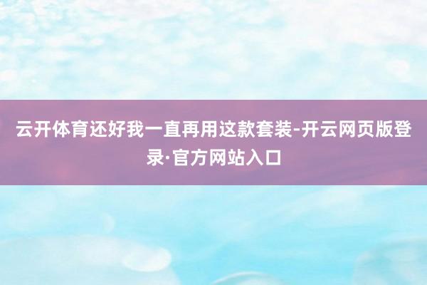 云开体育还好我一直再用这款套装-开云网页版登录·官方网站入口