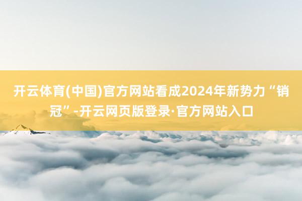 开云体育(中国)官方网站看成2024年新势力“销冠”-开云网页版登录·官方网站入口
