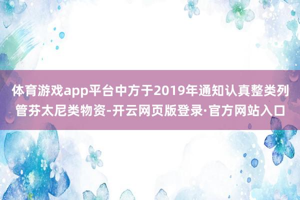 体育游戏app平台中方于2019年通知认真整类列管芬太尼类物资-开云网页版登录·官方网站入口