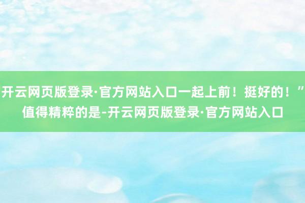 开云网页版登录·官方网站入口一起上前！挺好的！”　　值得精粹的是-开云网页版登录·官方网站入口