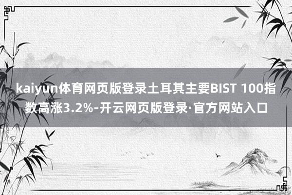 kaiyun体育网页版登录土耳其主要BIST 100指数高涨3.2%-开云网页版登录·官方网站入口