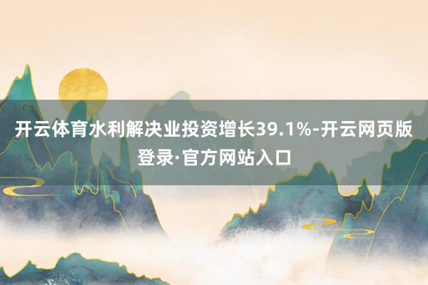 开云体育水利解决业投资增长39.1%-开云网页版登录·官方网站入口