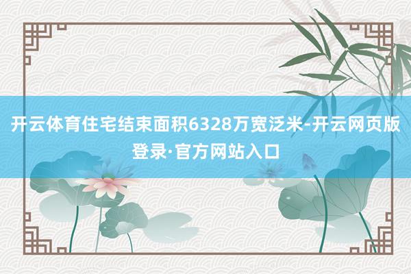 开云体育住宅结束面积6328万宽泛米-开云网页版登录·官方网站入口