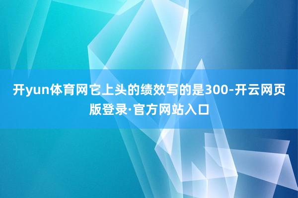 开yun体育网它上头的绩效写的是300-开云网页版登录·官方网站入口