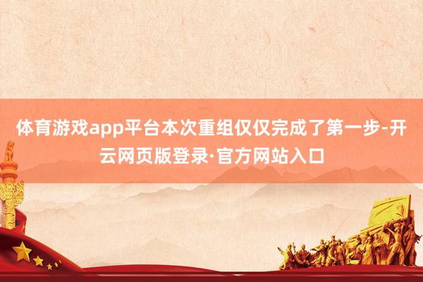 体育游戏app平台本次重组仅仅完成了第一步-开云网页版登录·官方网站入口