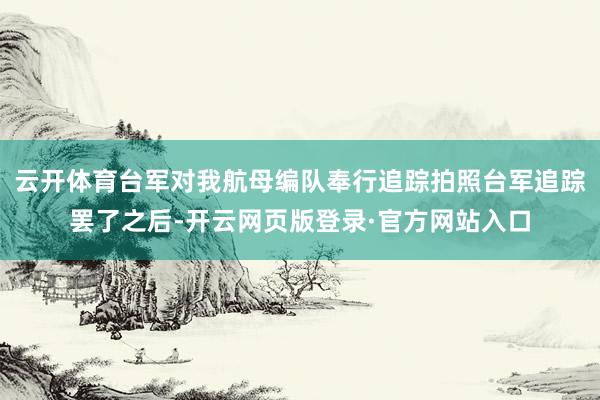 云开体育台军对我航母编队奉行追踪拍照台军追踪罢了之后-开云网页版登录·官方网站入口
