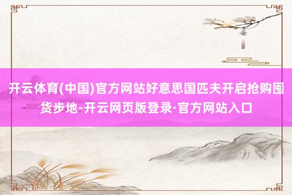 开云体育(中国)官方网站好意思国匹夫开启抢购囤货步地-开云网页版登录·官方网站入口