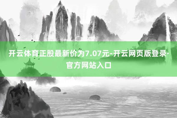 开云体育正股最新价为7.07元-开云网页版登录·官方网站入口