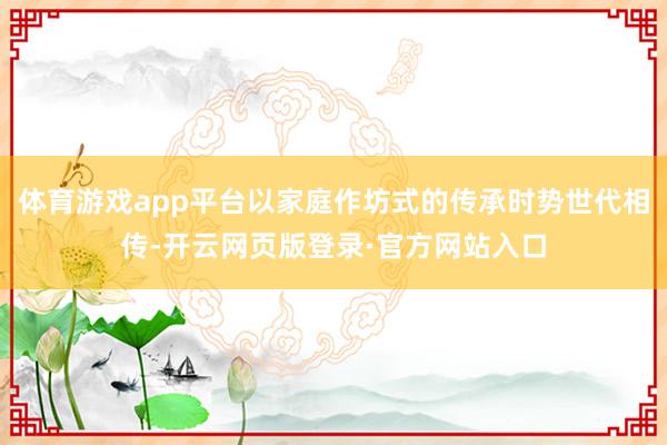 体育游戏app平台以家庭作坊式的传承时势世代相传-开云网页版登录·官方网站入口