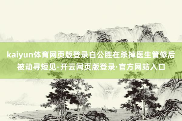 kaiyun体育网页版登录白公胜在杀掉医生管修后被动寻短见-开云网页版登录·官方网站入口