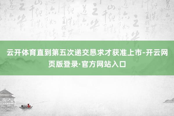 云开体育直到第五次递交恳求才获准上市-开云网页版登录·官方网站入口