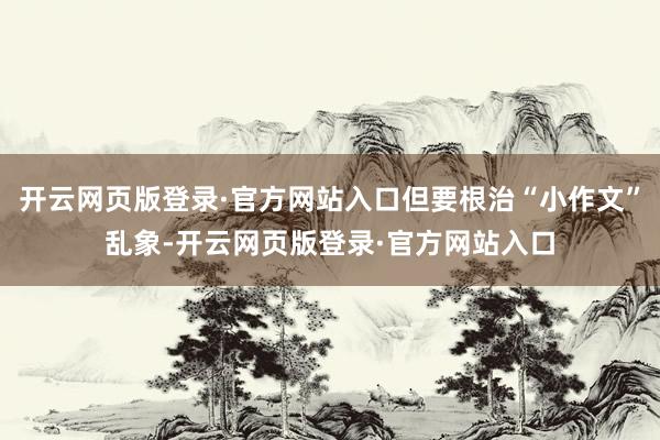 开云网页版登录·官方网站入口但要根治“小作文”乱象-开云网页版登录·官方网站入口