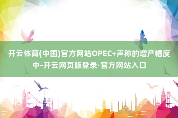 开云体育(中国)官方网站OPEC+声称的增产幅度中-开云网页版登录·官方网站入口