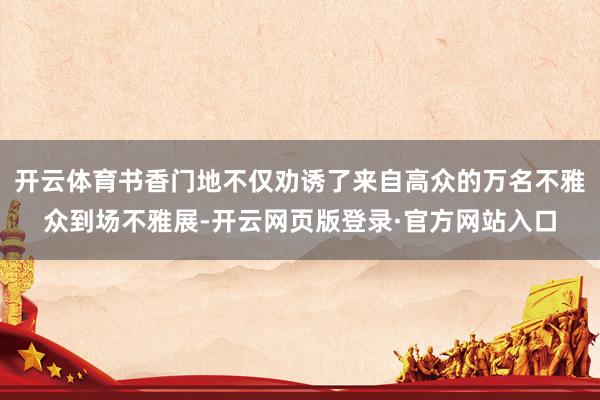 开云体育书香门地不仅劝诱了来自高众的万名不雅众到场不雅展-开云网页版登录·官方网站入口