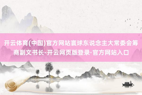 开云体育(中国)官方网站寰球东说念主大常委会筹商副文书长-开云网页版登录·官方网站入口