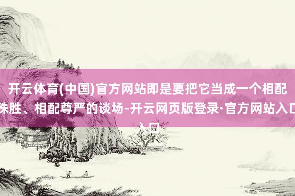 开云体育(中国)官方网站即是要把它当成一个相配殊胜、相配尊严的谈场-开云网页版登录·官方网站入口