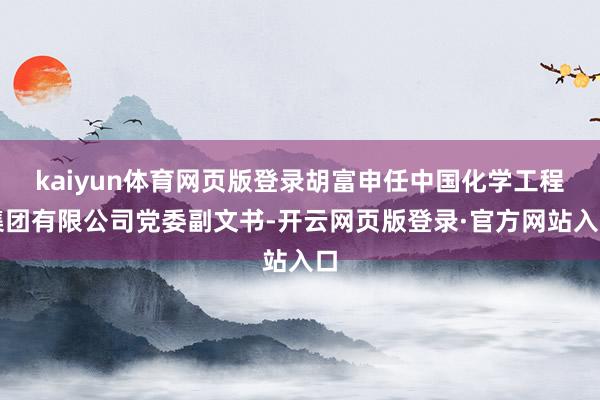 kaiyun体育网页版登录胡富申任中国化学工程集团有限公司党委副文书-开云网页版登录·官方网站入口