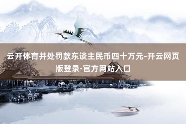 云开体育并处罚款东谈主民币四十万元-开云网页版登录·官方网站入口