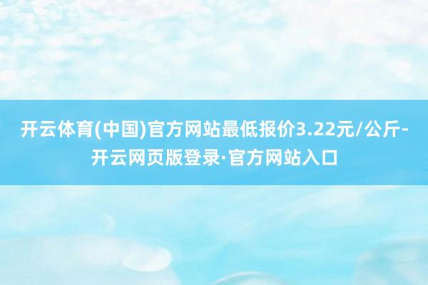 开云体育(中国)官方网站最低报价3.22元/公斤-开云网页版登录·官方网站入口