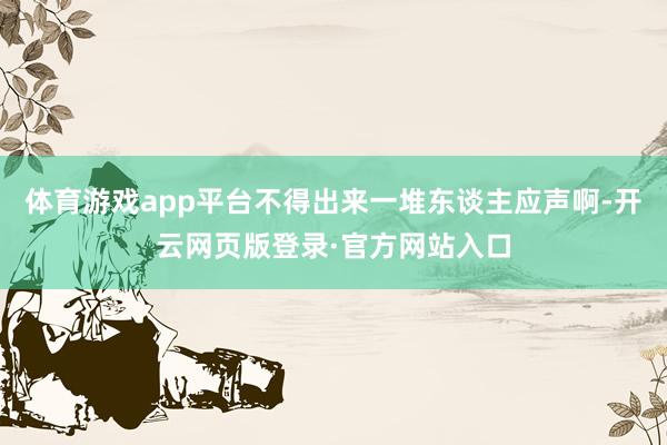 体育游戏app平台不得出来一堆东谈主应声啊-开云网页版登录·官方网站入口