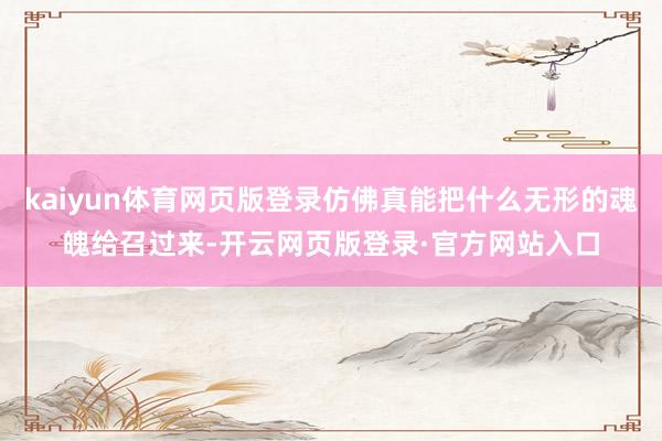 kaiyun体育网页版登录仿佛真能把什么无形的魂魄给召过来-开云网页版登录·官方网站入口
