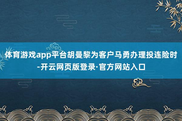 体育游戏app平台胡曼黎为客户马勇办理投连险时-开云网页版登录·官方网站入口