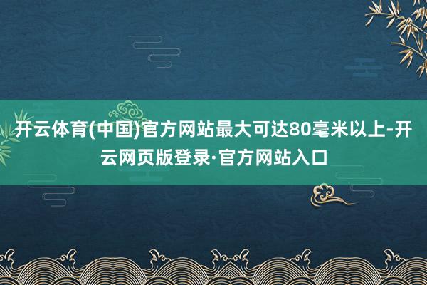 开云体育(中国)官方网站最大可达80毫米以上-开云网页版登录·官方网站入口