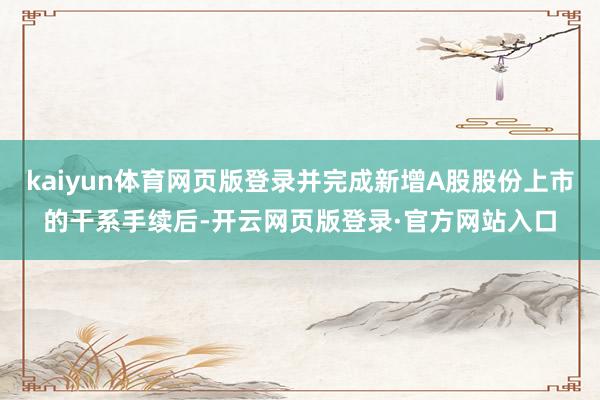 kaiyun体育网页版登录并完成新增A股股份上市的干系手续后-开云网页版登录·官方网站入口