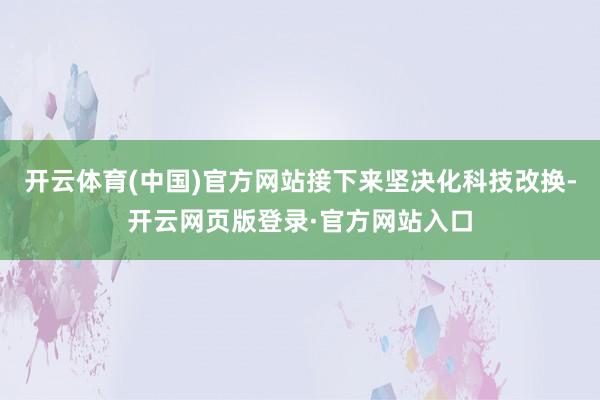 开云体育(中国)官方网站接下来坚决化科技改换-开云网页版登录·官方网站入口