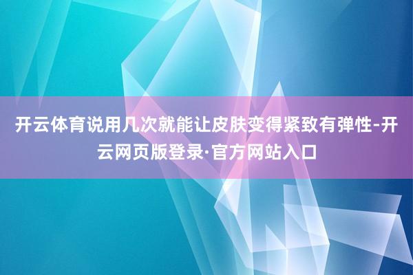 开云体育说用几次就能让皮肤变得紧致有弹性-开云网页版登录·官方网站入口