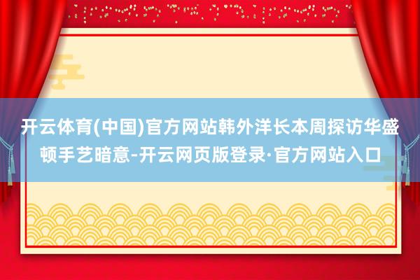 开云体育(中国)官方网站　　韩外洋长本周探访华盛顿手艺暗意-开云网页版登录·官方网站入口