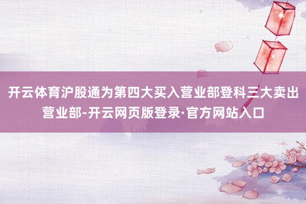 开云体育沪股通为第四大买入营业部登科三大卖出营业部-开云网页版登录·官方网站入口