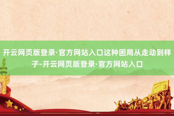 开云网页版登录·官方网站入口这种困局从走动到样子-开云网页版登录·官方网站入口