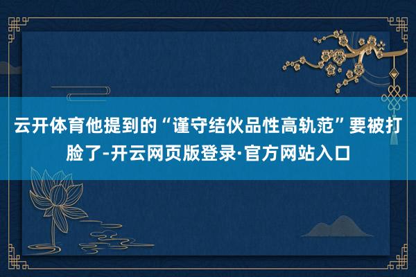 云开体育他提到的“谨守结伙品性高轨范”要被打脸了-开云网页版登录·官方网站入口