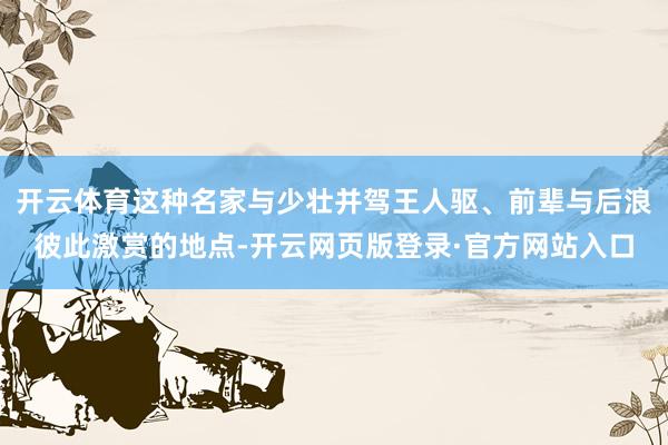 开云体育这种名家与少壮并驾王人驱、前辈与后浪彼此激赏的地点-开云网页版登录·官方网站入口