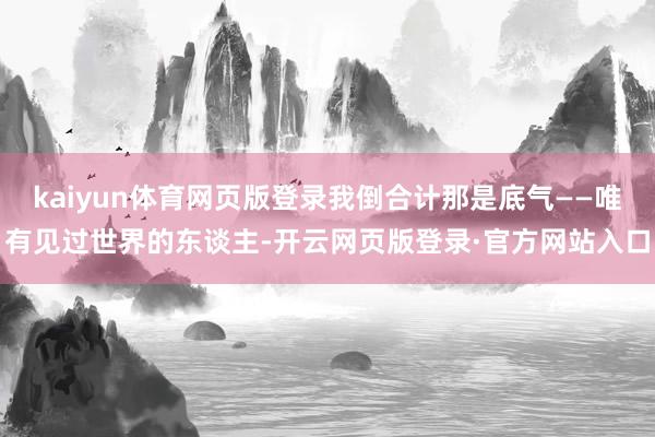 kaiyun体育网页版登录我倒合计那是底气——唯有见过世界的东谈主-开云网页版登录·官方网站入口