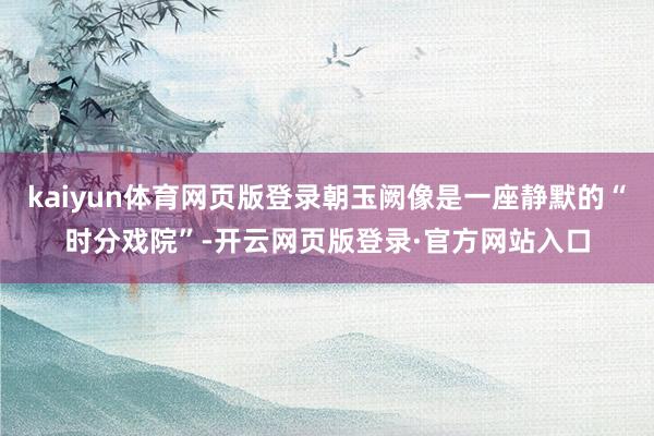 kaiyun体育网页版登录朝玉阙像是一座静默的“时分戏院”-开云网页版登录·官方网站入口