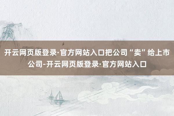 开云网页版登录·官方网站入口把公司“卖”给上市公司-开云网页版登录·官方网站入口